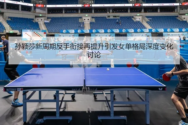 孙颖莎新周期反手衔接再提升引发女单格局深度变化讨论